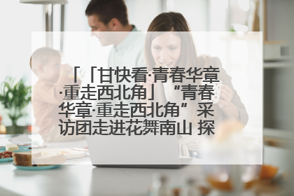 「甘快看·青春华章·重走西北角」“青春华章·重走西北角”采访团走进花舞南山 探寻天水乡村振兴之路