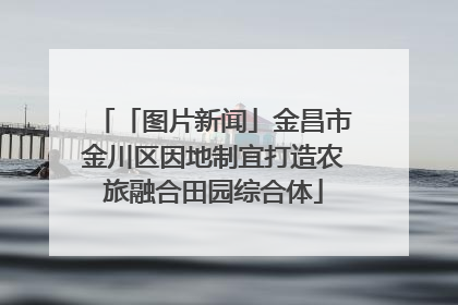 「图片新闻」金昌市金川区因地制宜打造农旅融合田园综合体