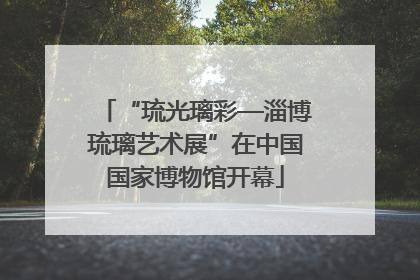 “琉光璃彩—淄博琉璃艺术展”在中国国家博物馆开幕