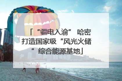 “疆电入渝” 哈密打造国家级“风光火储”综合能源基地