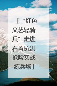 “红色文艺轻骑兵”走进石首抗洪抢险实战练兵场