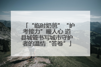 “临时奶爸”“护考接力”暖人心 道县城管书写城市守护者的温情“答卷”