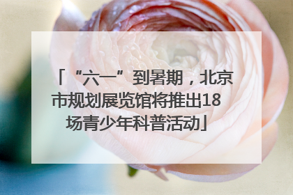 “六一”到暑期，北京市规划展览馆将推出18场青少年科普活动