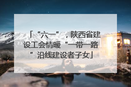 “六一”，陕西省建设工会情暖“一带一路”沿线建设者子女