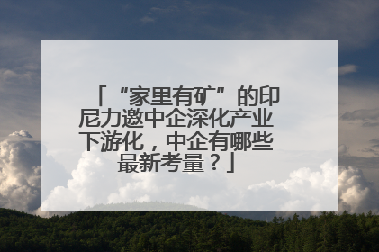“家里有矿”的印尼力邀中企深化产业下游化，中企有哪些最新考量？