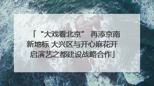 “大戏看北京” 再添京南新地标 大兴区与开心麻花开启演艺之都建设战略合作
