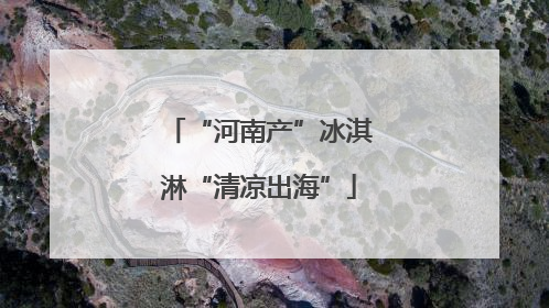 “河南产”冰淇淋“清凉出海”