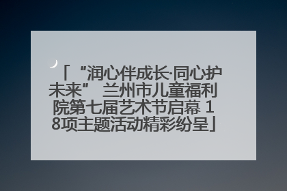 “润心伴成长·同心护未来” 兰州市儿童福利院第七届艺术节启幕 18项主题活动精彩纷呈