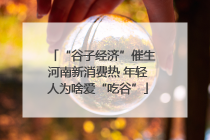 “谷子经济”催生河南新消费热 年轻人为啥爱“吃谷”