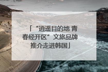 “逍遥目的地 青春经开区”文旅品牌推介走进韩国