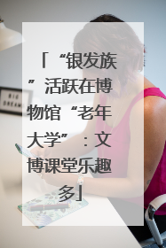 “银发族”活跃在博物馆“老年大学”：文博课堂乐趣多