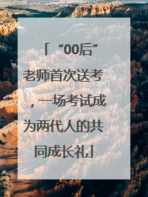 “00后”老师首次送考，一场考试成为两代人的共同成长礼