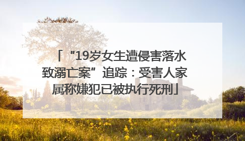 “19岁女生遭侵害落水致溺亡案”追踪：受害人家属称嫌犯已被执行死刑