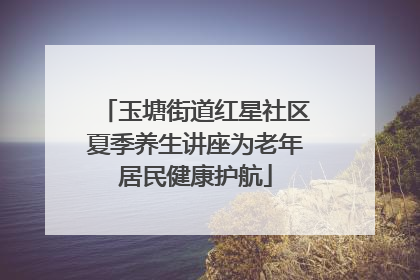 玉塘街道红星社区夏季养生讲座为老年居民健康护航