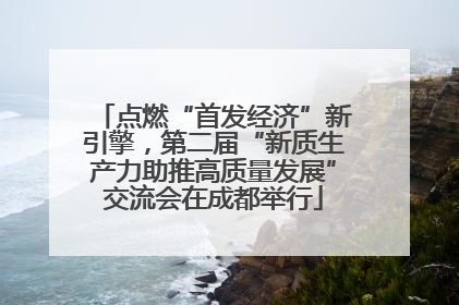 点燃“首发经济”新引擎，第二届“新质生产力助推高质量发展”交流会在成都举行
