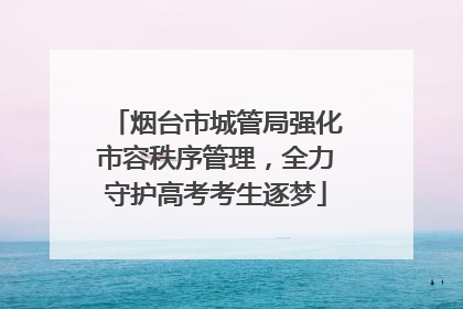 烟台市城管局强化市容秩序管理，全力守护高考考生逐梦