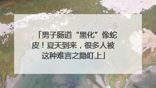 男子肠道“黑化”像蛇皮！夏天到来，很多人被这种难言之隐盯上