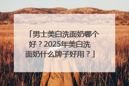 男士美白洗面奶哪个好？2025年美白洗面奶什么牌子好用？