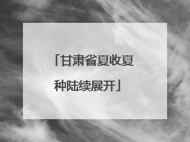 甘肃省夏收夏种陆续展开