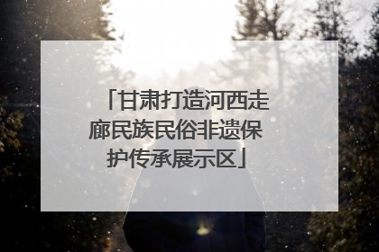 甘肃打造河西走廊民族民俗非遗保护传承展示区