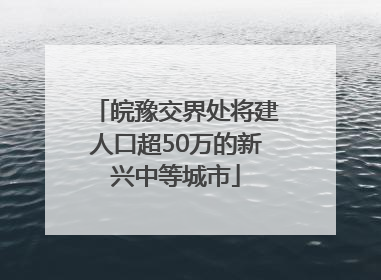 皖豫交界处将建人口超50万的新兴中等城市