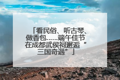 看民俗、听古琴、做香包……端午佳节在成都武侯祠邂逅“三国奇遇”