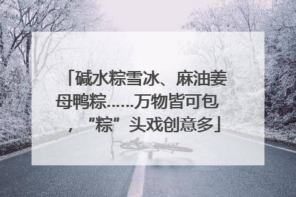 碱水粽雪冰、麻油姜母鸭粽……万物皆可包，“粽”头戏创意多