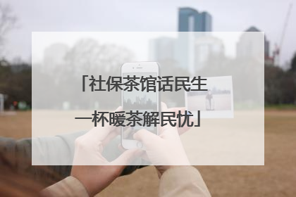 社保茶馆话民生 一杯暖茶解民忧
