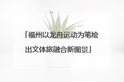 福州以龙舟运动为笔绘出文体旅融合新图景