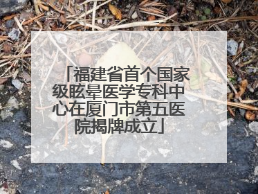 福建省首个国家级眩晕医学专科中心在厦门市第五医院揭牌成立