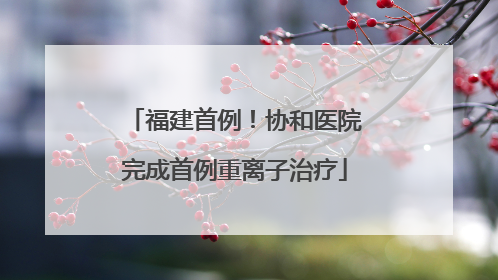 福建首例！协和医院完成首例重离子治疗