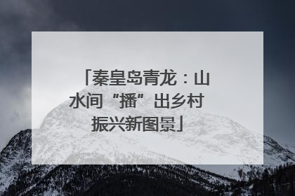 秦皇岛青龙：山水间“播”出乡村振兴新图景
