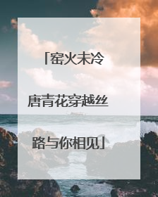 窑火未冷 唐青花穿越丝路与你相见
