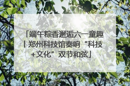 端午粽香邂逅六一童趣丨郑州科技馆奏响“科技+文化”双节和弦