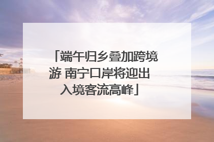 端午归乡叠加跨境游 南宁口岸将迎出入境客流高峰
