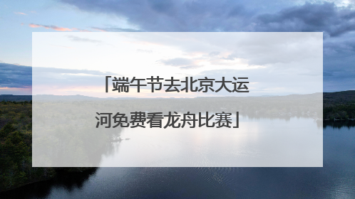 端午节去北京大运河免费看龙舟比赛