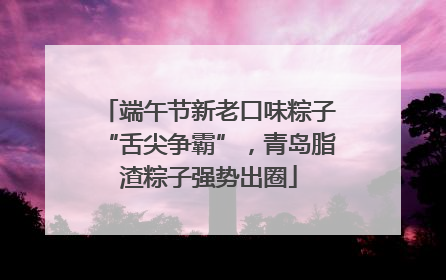 端午节新老口味粽子“舌尖争霸”，青岛脂渣粽子强势出圈