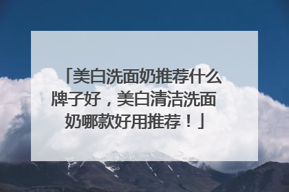 美白洗面奶推荐什么牌子好，美白清洁洗面奶哪款好用推荐！