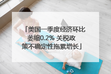 美国一季度经济环比萎缩0.2% 关税政策不确定性拖累增长