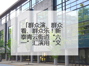 群众演、群众看、群众乐！新泰青云街道“六一”汇演用“文化大餐”烹出幸福“烟火气”