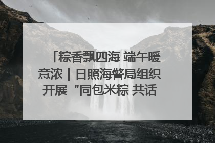 粽香飘四海 端午暖意浓｜日照海警局组织开展“同包米粽 共话端午”系列活动