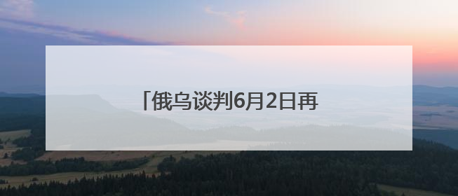 俄乌谈判6月2日再启：俄方携草案赴会，乌方坚持领土不妥协