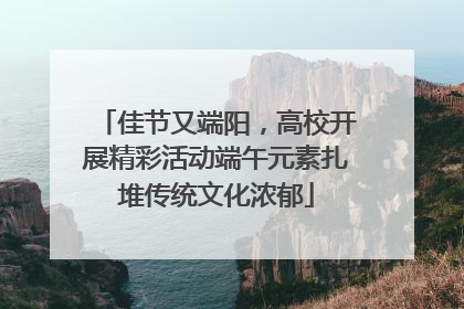 佳节又端阳，高校开展精彩活动端午元素扎堆传统文化浓郁
