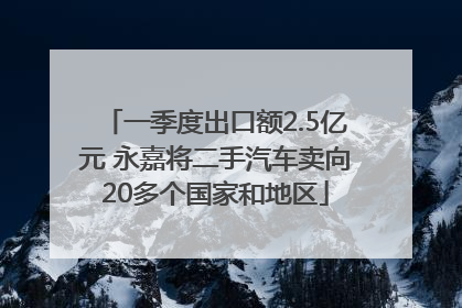 一季度出口额2.5亿元 永嘉将二手汽车卖向20多个国家和地区
