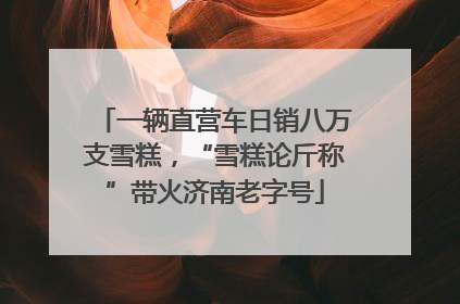 一辆直营车日销八万支雪糕，“雪糕论斤称”带火济南老字号