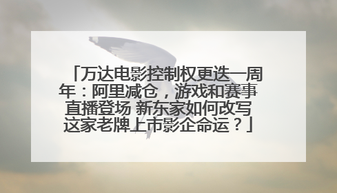 万达电影控制权更迭一周年：阿里减仓，游戏和赛事直播登场 新东家如何改写这家老牌上市影企命运？