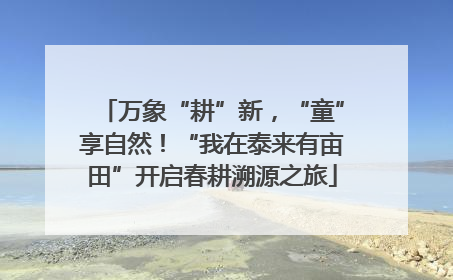 万象“耕”新，“童”享自然！“我在泰来有亩田”开启春耕溯源之旅