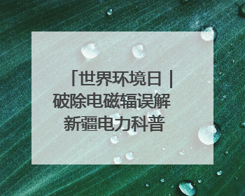 世界环境日｜破除电磁辐误解 新疆电力科普让居民安心
