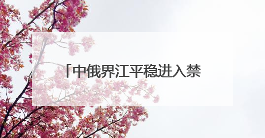 中俄界江平稳进入禁渔期 佳木斯边境管理支队“空江地”立体化智慧监管护航