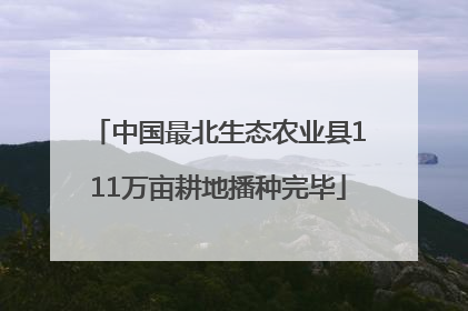 中国最北生态农业县111万亩耕地播种完毕
